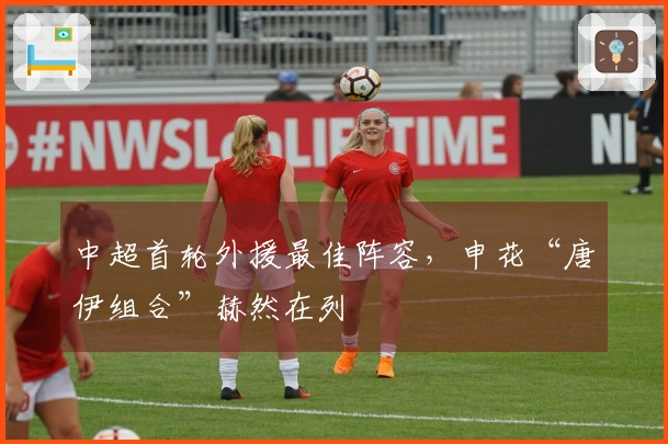 中超首轮外援最佳阵容，申花“唐伊组合”赫然在列