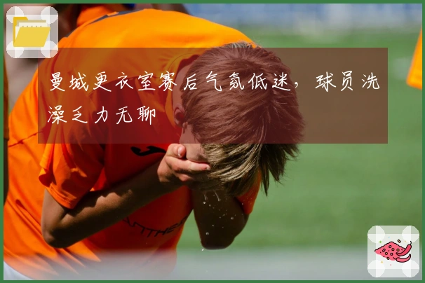 曼城更衣室赛后气氛低迷，球员洗澡乏力无聊