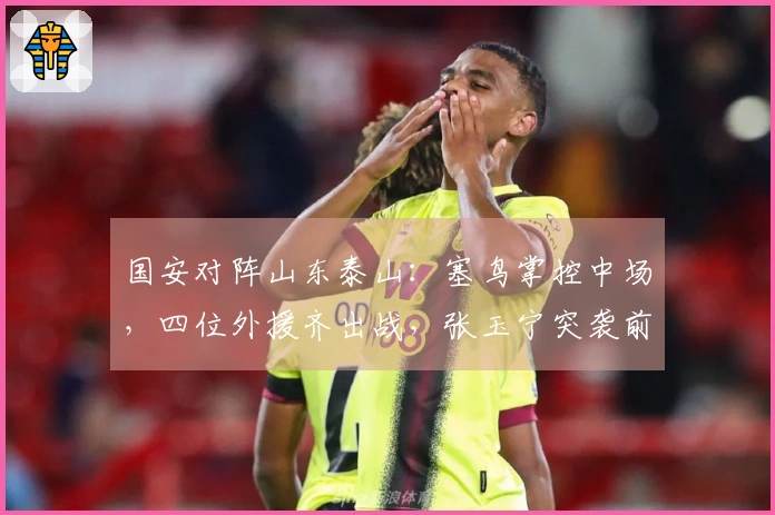国安对阵山东泰山：塞鸟掌控中场，四位外援齐出战，张玉宁突袭前线