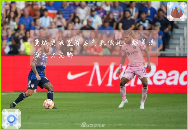 曼城更衣室赛后气氛低迷，球员洗澡乏力无聊