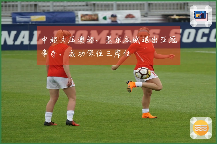 中超力压澳超，墨尔本城退出亚冠争夺，成功保住三席位