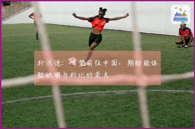 科沃德：渴望前往中国，期盼能体验姚明与科比的荣光