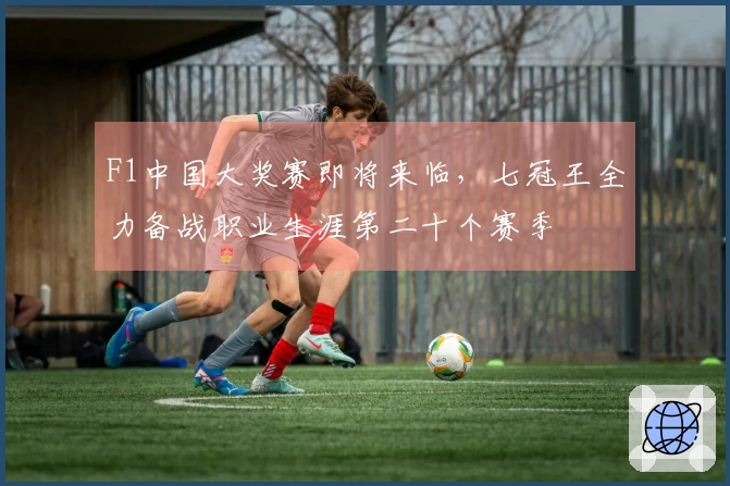 F1中国大奖赛即将来临，七冠王全力备战职业生涯第二十个赛季