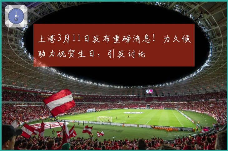 上港3月11日发布重磅消息！为久候助力祝贺生日，引发讨论
