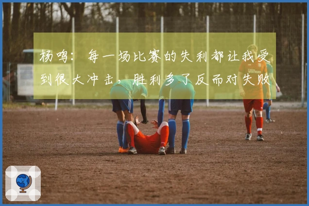 杨鸣：每一场比赛的失利都让我受到很大冲击，胜利多了反而对失败感到不适应