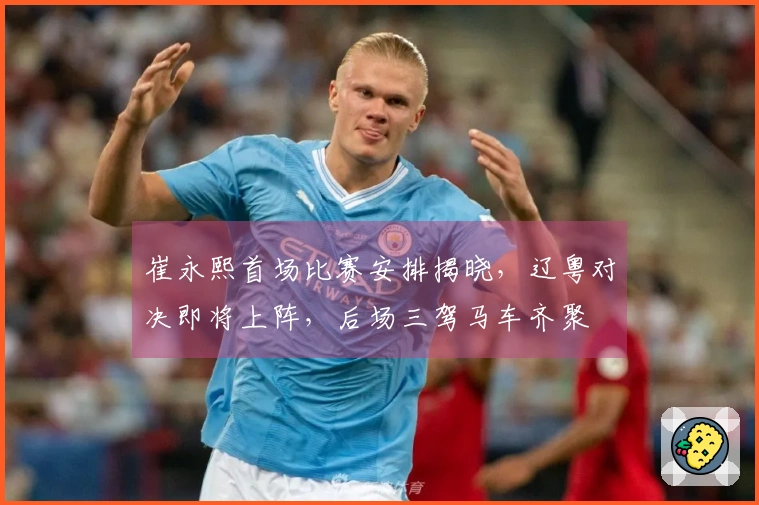 崔永熙首场比赛安排揭晓，辽粤对决即将上阵，后场三驾马车齐聚