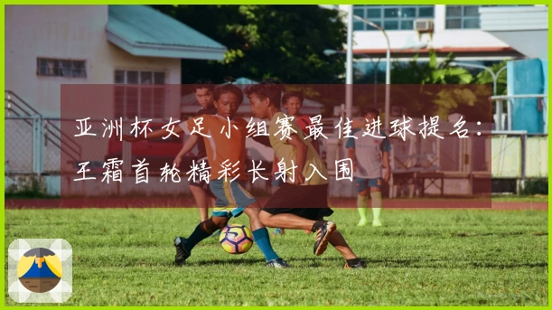 亚洲杯女足小组赛最佳进球提名：王霜首轮精彩长射入围
