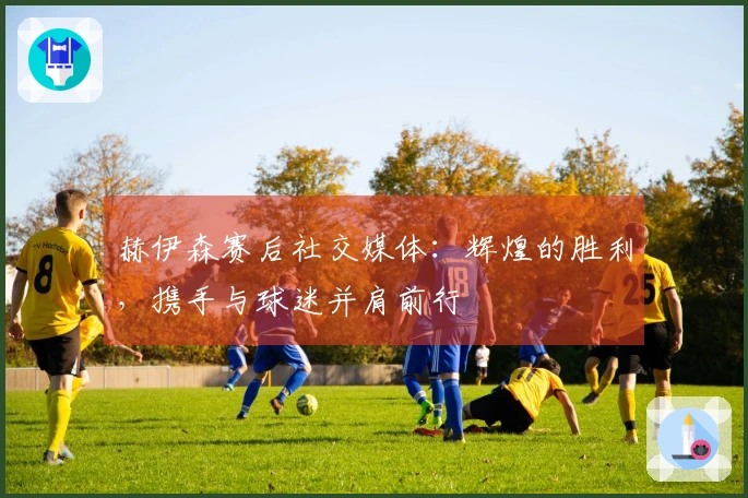 赫伊森赛后社交媒体：辉煌的胜利，携手与球迷并肩前行