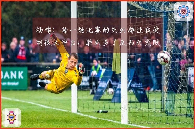 杨鸣：每一场比赛的失利都让我受到很大冲击，胜利多了反而对失败感到不适应