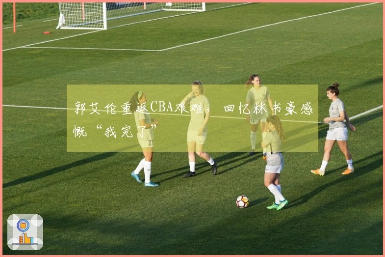 郭艾伦重返CBA艰难，回忆林书豪感慨“我完了”