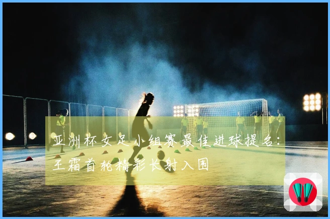 亚洲杯女足小组赛最佳进球提名：王霜首轮精彩长射入围