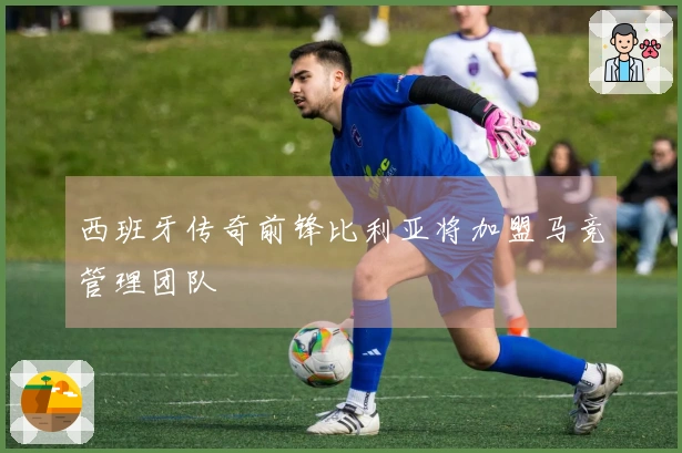 西班牙传奇前锋比利亚将加盟马竞管理团队