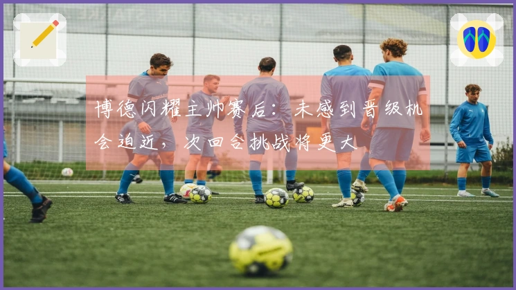 博德闪耀主帅赛后：未感到晋级机会迫近，次回合挑战将更大