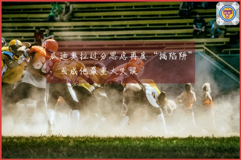 瓜迪奥拉过分思虑再度“搞陷阱”，或成他最重大失误