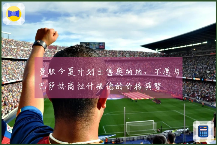 曼联今夏计划出售奥纳纳，不愿与巴萨协商拉什福德的价格调整