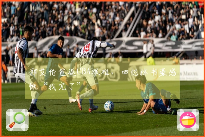 郭艾伦重返CBA艰难，回忆林书豪感慨“我完了”